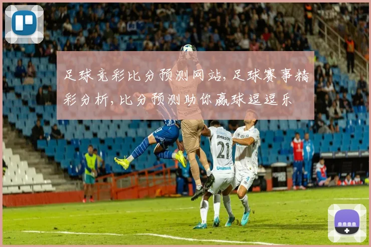 足球竞彩比分预测网站,足球赛事精彩分析,比分预测助你赢球逗逗乐