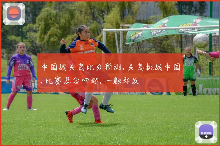 中国战关岛比分预测,关岛挑战中国,比赛悬念四起,一触即发